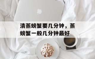 清蒸螃蟹要几分钟，蒸螃蟹一般几分钟最好