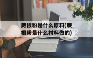 蕨根粉是什么原料(蕨根粉是什么材料做的)
