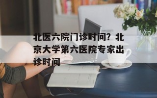 北医六院门诊时间？北京大学第六医院专家出诊时间