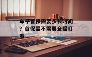 车子首保需要多长时间？首保需不需要全程盯着