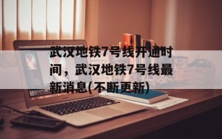 武汉地铁7号线开通时间，武汉地铁7号线最新消息(不断更新)