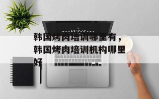 韩国烤肉培训哪里有，韩国烤肉培训机构哪里好