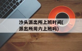 沙头派出所上班时间(派出所周六上班吗)