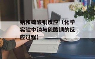 钠和硫酸铜反应（化学实验中钠与硫酸铜的反应过程）
