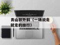 青山郭外斜（一场说走就走的旅行）