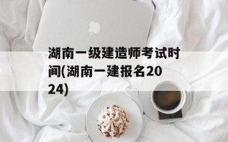 湖南一级建造师考试时间(湖南一建报名2024)