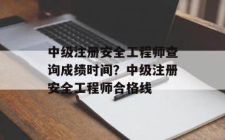 中级注册安全工程师查询成绩时间？中级注册安全工程师合格线