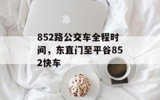 852路公交车全程时间，东直门至平谷852快车