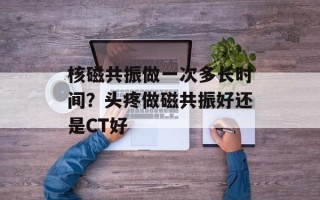 核磁共振做一次多长时间？头疼做磁共振好还是CT好
