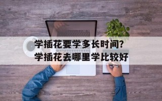 学插花要学多长时间？学插花去哪里学比较好