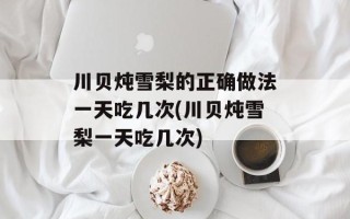 川贝炖雪梨的正确做法一天吃几次(川贝炖雪梨一天吃几次)
