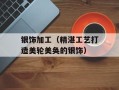 银饰加工（精湛工艺打造美轮美奂的银饰）