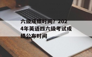 六级成绩时间？2024年英语四六级考试成绩公布时间