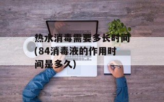 热水消毒需要多长时间(84消毒液的作用时间是多久)