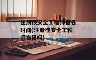 注册核安全工程师报名时间(注册核安全工程师有用吗)