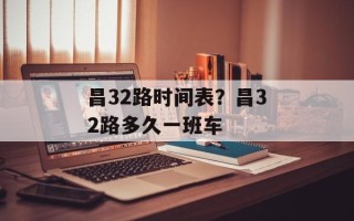 昌32路时间表？昌32路多久一班车