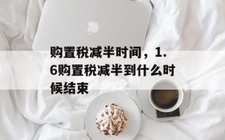 购置税减半时间，1.6购置税减半到什么时候结束