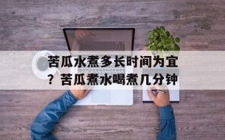 苦瓜水煮多长时间为宜？苦瓜煮水喝煮几分钟