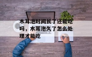木耳泡时间长了还能吃吗，木耳泡久了怎么处理才能吃