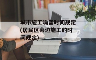 城市施工噪音时间规定(居民区旁边施工的时间规定)