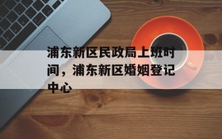 浦东新区民政局上班时间，浦东新区婚姻登记中心