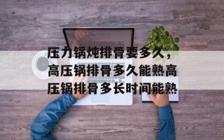 压力锅炖排骨要多久，高压锅排骨多久能熟高压锅排骨多长时间能熟