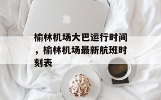 榆林机场大巴运行时间，榆林机场最新航班时刻表