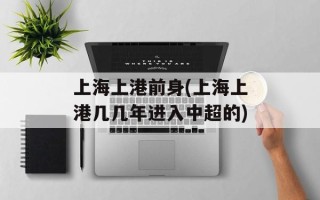 上海上港前身(上海上港几几年进入中超的)