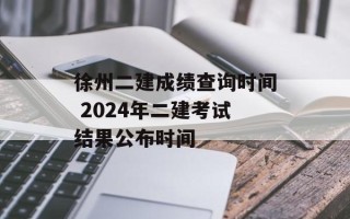 徐州二建成绩查询时间 2024年二建考试结果公布时间