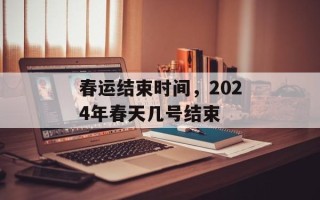 春运结束时间，2024年春天几号结束