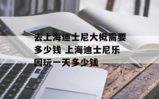 去上海迪士尼大概需要多少钱 上海迪士尼乐园玩一天多少钱