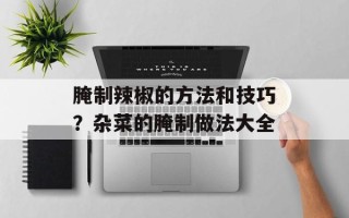 腌制辣椒的方法和技巧？杂菜的腌制做法大全