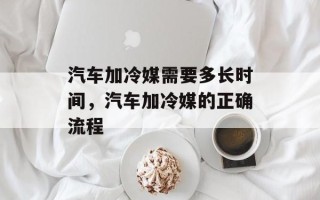 汽车加冷媒需要多长时间，汽车加冷媒的正确流程