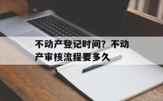 不动产登记时间？不动产审核流程要多久