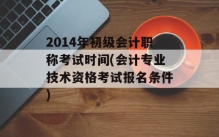 2014年初级会计职称考试时间(会计专业技术资格考试报名条件)