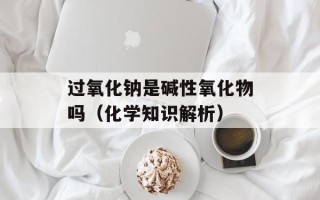 过氧化钠是碱性氧化物吗（化学知识解析）