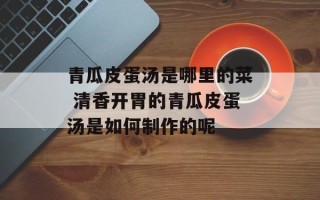 青瓜皮蛋汤是哪里的菜 清香开胃的青瓜皮蛋汤是如何制作的呢