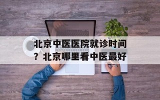 北京中医医院就诊时间？北京哪里看中医最好
