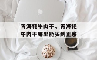青海牦牛肉干，青海牦牛肉干哪里能买到正宗