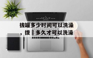 拔罐多少时间可以洗澡，拨壦多久才可以洗澡