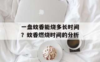 一盘蚊香能烧多长时间？蚊香燃烧时间的分析