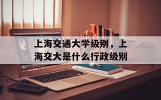 上海交通大学级别，上海交大是什么行政级别