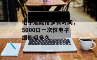电子烟能用多长时间，5000口一次性电子烟能吸多久