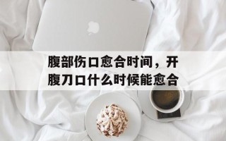腹部伤口愈合时间，开腹刀口什么时候能愈合