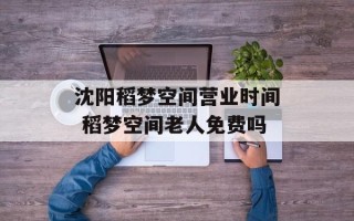 沈阳稻梦空间营业时间 稻梦空间老人免费吗