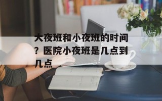 大夜班和小夜班的时间？医院小夜班是几点到几点