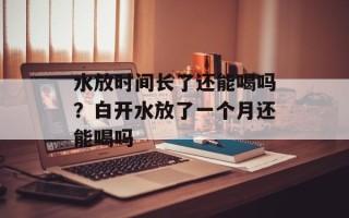水放时间长了还能喝吗？白开水放了一个月还能喝吗