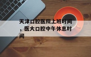 天津口腔医院上班时间，医大口腔中午休息时间