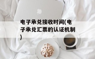 电子承兑接收时间(电子承兑汇票的认证机制)