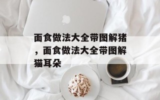 面食做法大全带图解猪，面食做法大全带图解猫耳朵